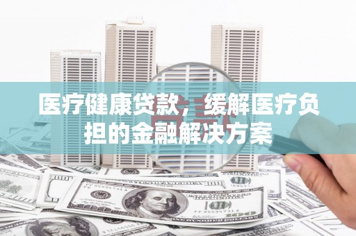 新营医疗健康贷款，缓解医疗负担的金融解决方案