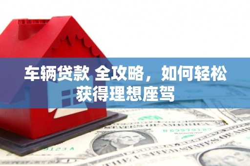 新营车辆贷款 全攻略，如何轻松获得理想座驾