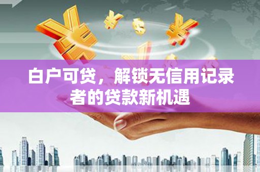 新营白户可贷，解锁无信用记录者的贷款新机遇