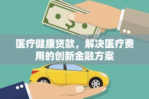 新营医疗健康贷款，解决医疗费用的创新金融方案