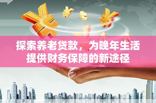新营探索养老贷款，为晚年生活提供财务保障的新途径
