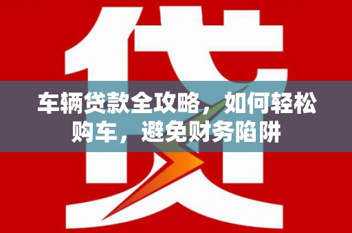 新营车辆贷款全攻略，如何轻松购车，避免财务陷阱
