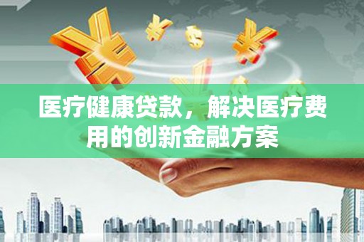 新营医疗健康贷款，解决医疗费用的创新金融方案