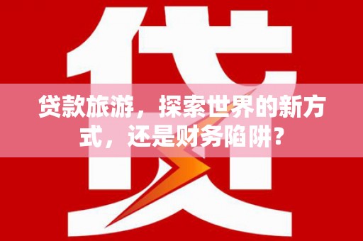 新营贷款旅游，探索世界的新方式，还是财务陷阱？