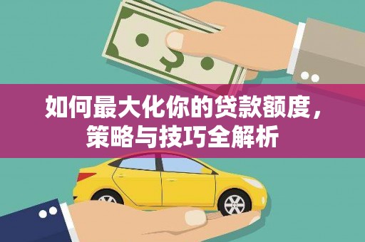 新营如何最大化你的贷款额度，策略与技巧全解析